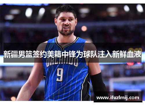 新疆男篮签约美籍中锋为球队注入新鲜血液